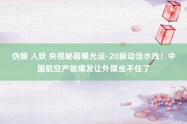 伪娘 人妖 央视秘籍曝光运-20脉动活水线！中国航空产能爆发让外媒坐不住了