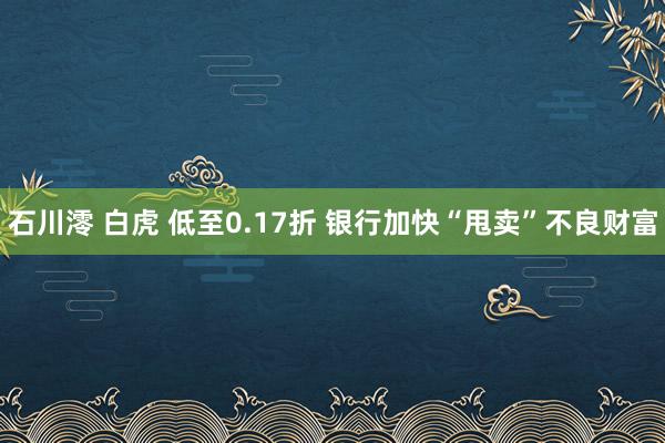 石川澪 白虎 低至0.17折 银行加快“甩卖”不良财富