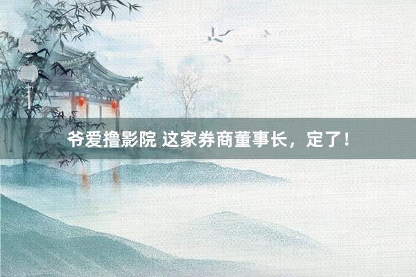 爷爱撸影院 这家券商董事长，定了！