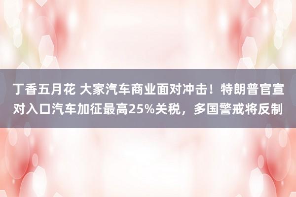 丁香五月花 大家汽车商业面对冲击！特朗普官宣对入口汽车加征最高25%关税，多国警戒将反制