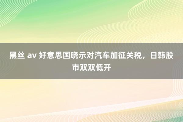 黑丝 av 好意思国晓示对汽车加征关税，日韩股市双双低开