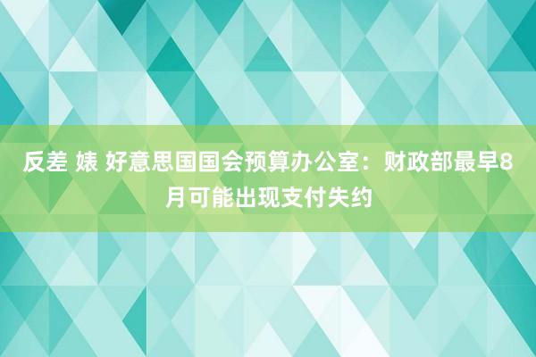 反差 婊 好意思国国会预算办公室：财政部最早8月可能出现支付失约