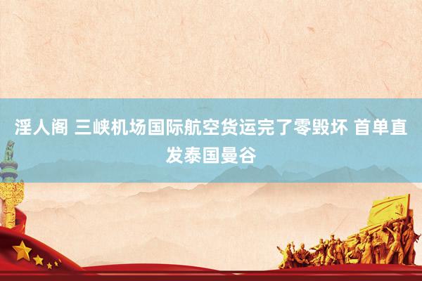 淫人阁 三峡机场国际航空货运完了零毁坏 首单直发泰国曼谷
