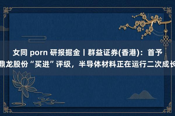 女同 porn 研报掘金丨群益证券(香港)：首予鼎龙股份“买进”评级，半导体材料正在运行二次成长