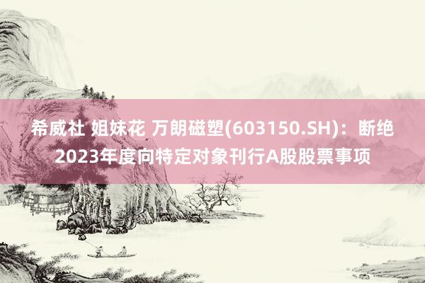 希威社 姐妹花 万朗磁塑(603150.SH)：断绝2023年度向特定对象刊行A股股票事项