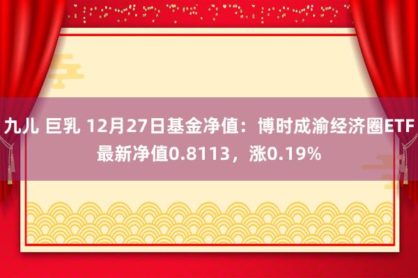九儿 巨乳 12月27日基金净值：博时成渝经济圈ETF最新净值0.8113，涨0.19%