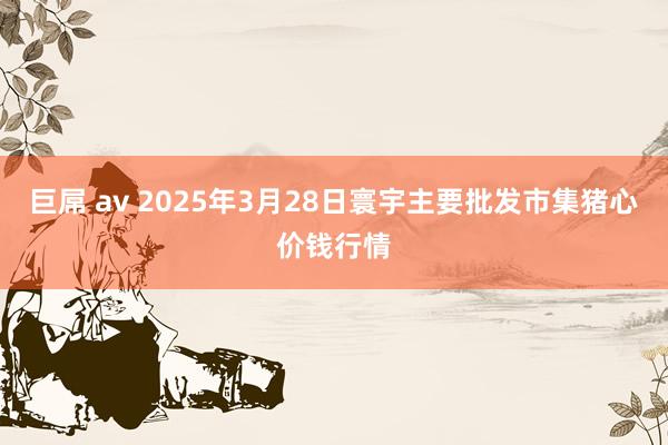 巨屌 av 2025年3月28日寰宇主要批发市集猪心价钱行情