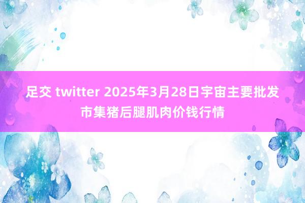 足交 twitter 2025年3月28日宇宙主要批发市集猪后腿肌肉价钱行情