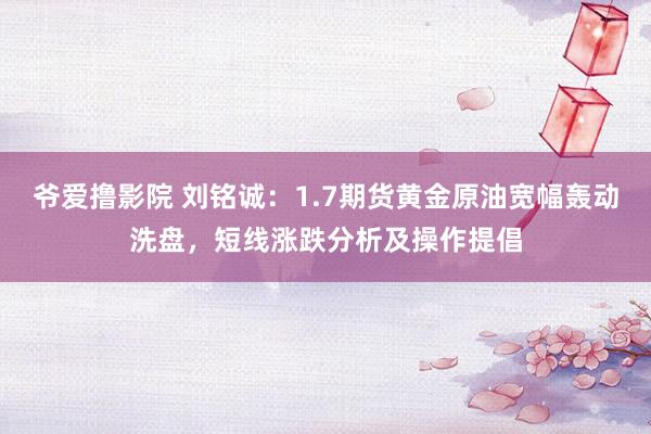 爷爱撸影院 刘铭诚：1.7期货黄金原油宽幅轰动洗盘，短线涨跌分析及操作提倡