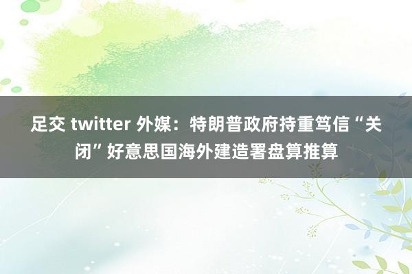 足交 twitter 外媒：特朗普政府持重笃信“关闭”好意思国海外建造署盘算推算