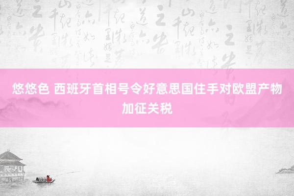 悠悠色 西班牙首相号令好意思国住手对欧盟产物加征关税