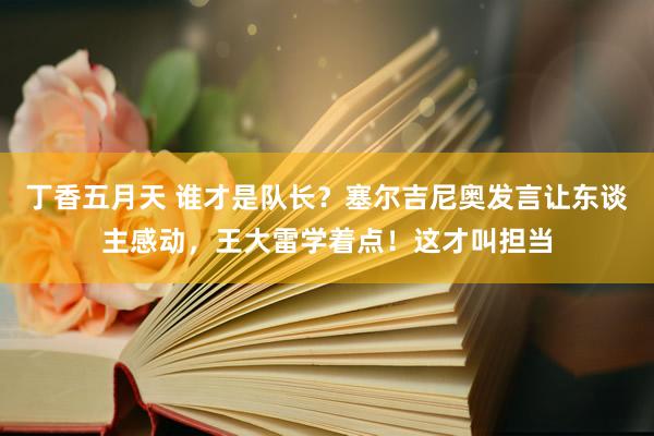 丁香五月天 谁才是队长？塞尔吉尼奥发言让东谈主感动，王大雷学着点！这才叫担当