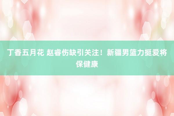丁香五月花 赵睿伤缺引关注！新疆男篮力挺爱将保健康