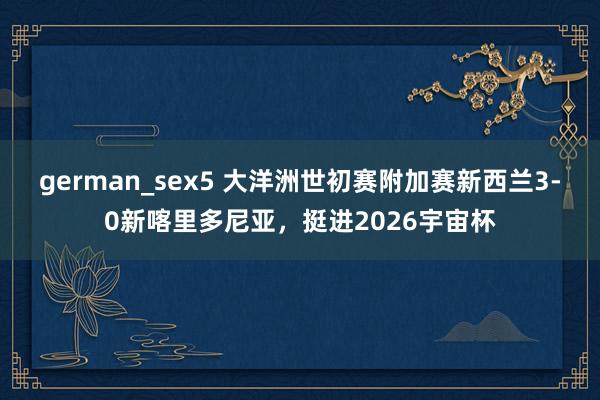 german_sex5 大洋洲世初赛附加赛新西兰3-0新喀里多尼亚，挺进2026宇宙杯
