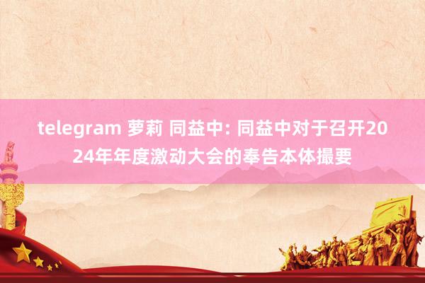 telegram 萝莉 同益中: 同益中对于召开2024年年度激动大会的奉告本体撮要