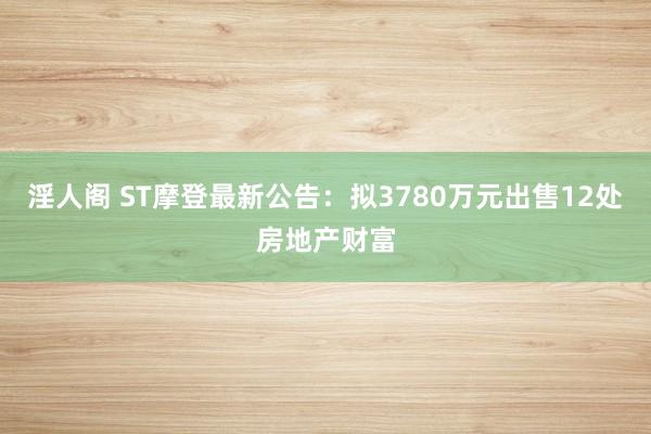 淫人阁 ST摩登最新公告：拟3780万元出售12处房地产财富