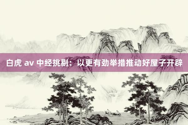 白虎 av 中经挑剔：以更有劲举措推动好屋子开辟