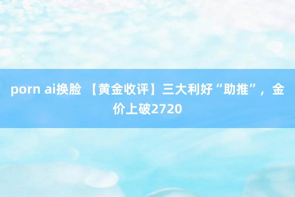 porn ai换脸 【黄金收评】三大利好“助推”，金价上破2720