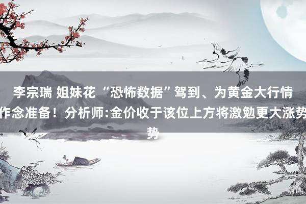 李宗瑞 姐妹花 “恐怖数据”驾到、为黄金大行情作念准备！分析师:金价收于该位上方将激勉更大涨势