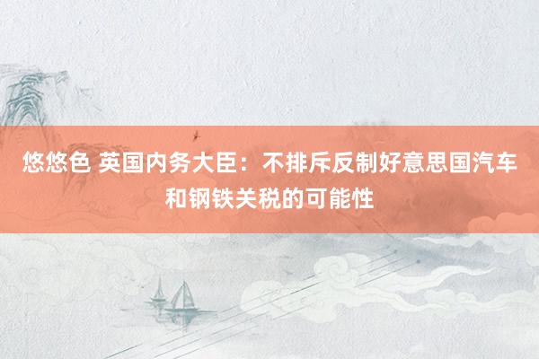 悠悠色 英国内务大臣：不排斥反制好意思国汽车和钢铁关税的可能性