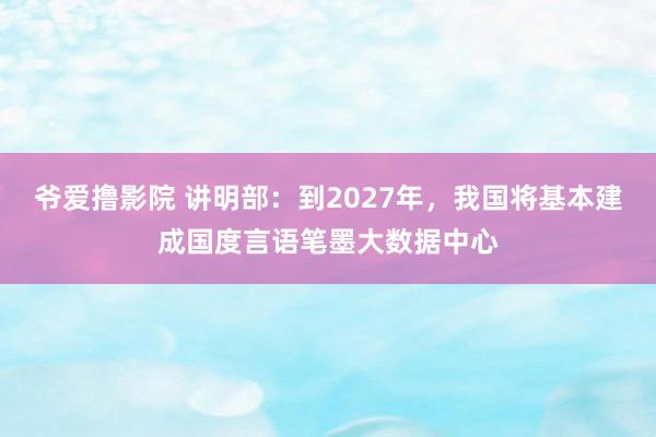 爷爱撸影院 讲明部：到2027年，我国将基本建成国度言语笔墨大数据中心