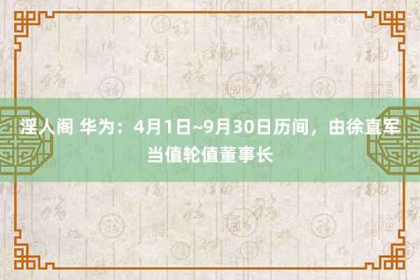 淫人阁 华为：4月1日~9月30日历间，由徐直军当值轮值董事长
