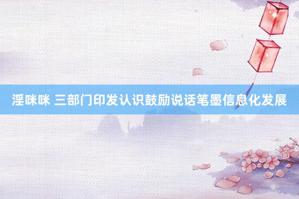 淫咪咪 三部门印发认识鼓励说话笔墨信息化发展