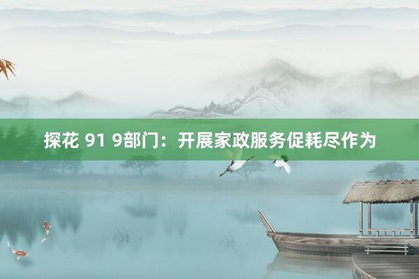 探花 91 9部门：开展家政服务促耗尽作为