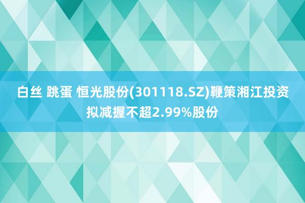 白丝 跳蛋 恒光股份(301118.SZ)鞭策湘江投资拟减握不超2.99%股份