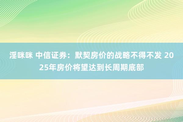 淫咪咪 中信证券：默契房价的战略不得不发 2025年房价将望达到长周期底部