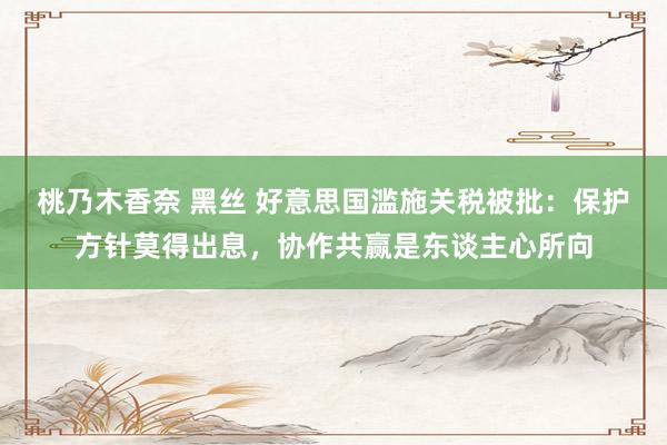 桃乃木香奈 黑丝 好意思国滥施关税被批：保护方针莫得出息，协作共赢是东谈主心所向