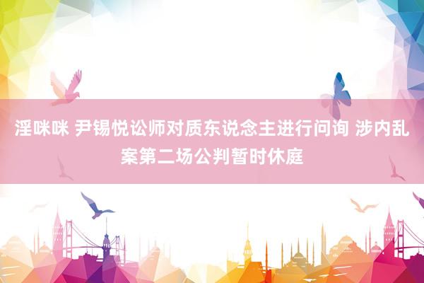 淫咪咪 尹锡悦讼师对质东说念主进行问询 涉内乱案第二场公判暂时休庭