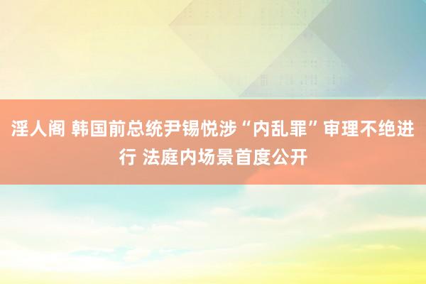 淫人阁 韩国前总统尹锡悦涉“内乱罪”审理不绝进行 法庭内场景首度公开