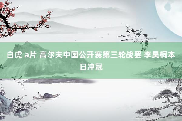 白虎 a片 高尔夫中国公开赛第三轮战罢 李昊桐本日冲冠