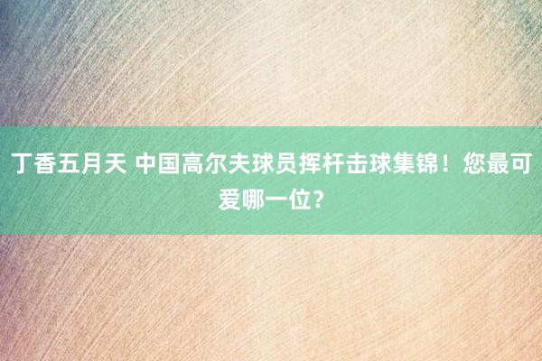 丁香五月天 中国高尔夫球员挥杆击球集锦！您最可爱哪一位？