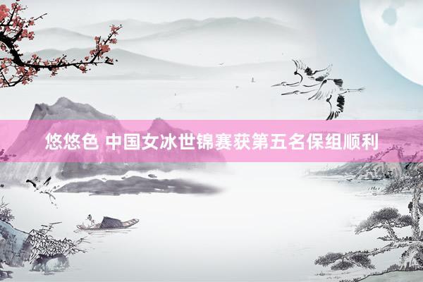 悠悠色 中国女冰世锦赛获第五名保组顺利