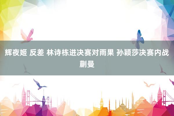 辉夜姬 反差 林诗栋进决赛对雨果 孙颖莎决赛内战蒯曼