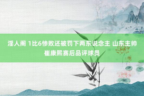 淫人阁 1比6惨败还被罚下两东说念主 山东主帅崔康熙赛后品评球员