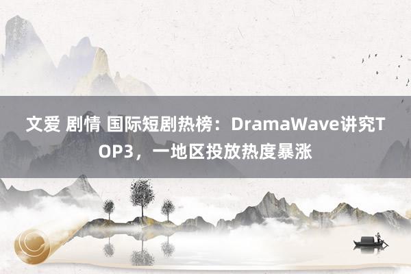 文爱 剧情 国际短剧热榜：DramaWave讲究TOP3，一地区投放热度暴涨