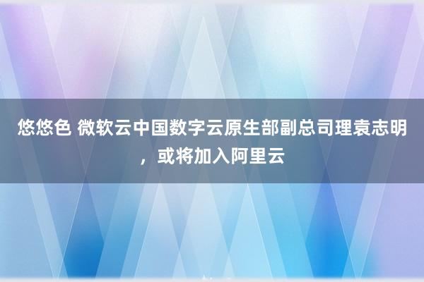 悠悠色 微软云中国数字云原生部副总司理袁志明，或将加入阿里云
