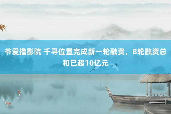 爷爱撸影院 千寻位置完成新一轮融资，B轮融资总和已超10亿元