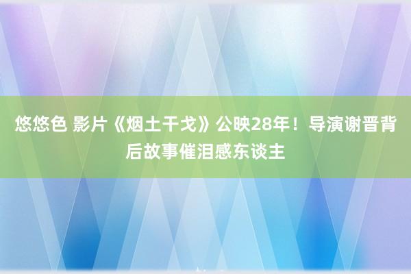 悠悠色 影片《烟土干戈》公映28年！导演谢晋背后故事催泪感东谈主