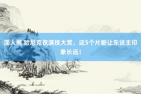 淫人阁 哈尼克孜演技大赏，这5个片断让东谈主印象长远！