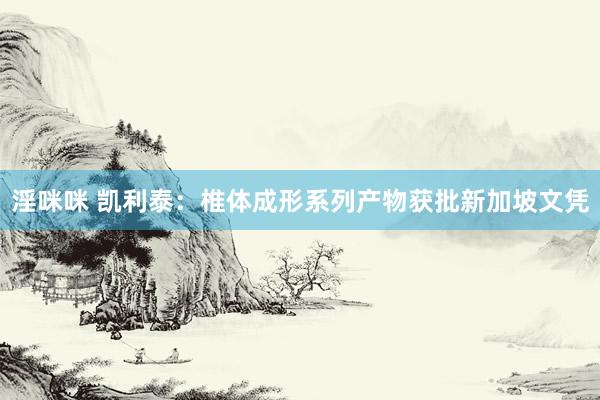 淫咪咪 凯利泰：椎体成形系列产物获批新加坡文凭