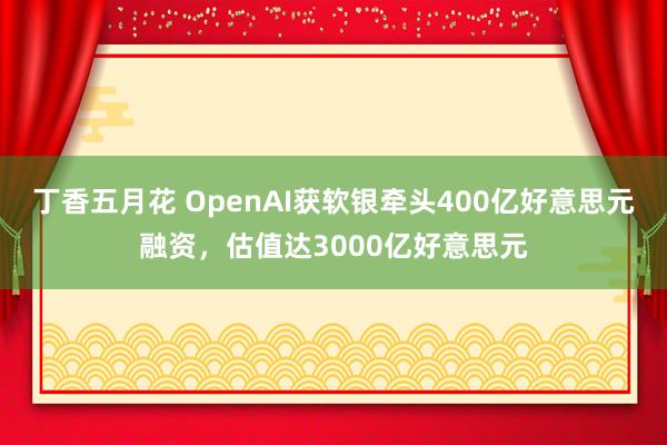 丁香五月花 OpenAI获软银牵头400亿好意思元融资，估值达3000亿好意思元