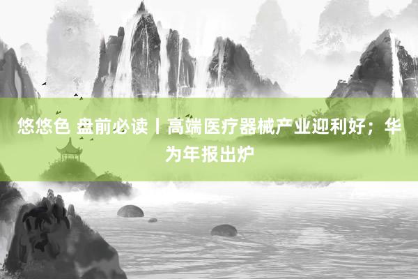 悠悠色 盘前必读丨高端医疗器械产业迎利好；华为年报出炉