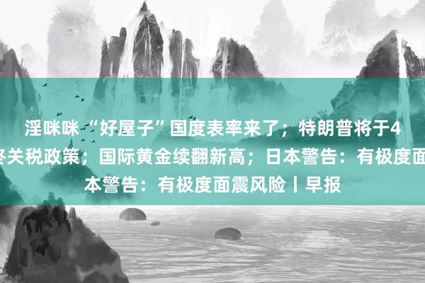 淫咪咪 “好屋子”国度表率来了；特朗普将于4月2日决定最终关税政策；国际黄金续翻新高；日本警告：有极度面震风险丨早报