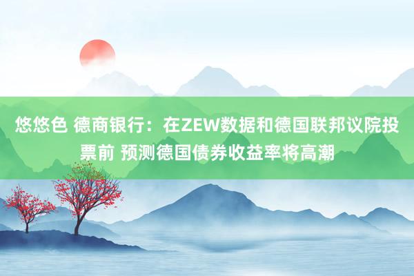 悠悠色 德商银行：在ZEW数据和德国联邦议院投票前 预测德国债券收益率将高潮