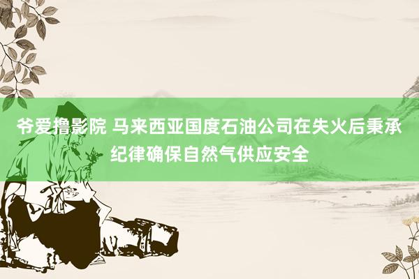 爷爱撸影院 马来西亚国度石油公司在失火后秉承纪律确保自然气供应安全