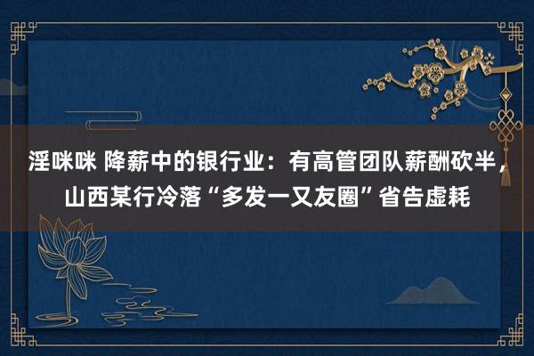 淫咪咪 降薪中的银行业：有高管团队薪酬砍半，山西某行冷落“多发一又友圈”省告虚耗